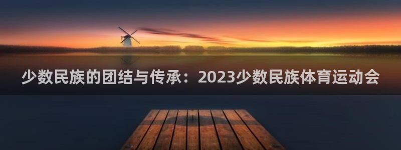 k1体育平台最新网站下载：少数民族的团结与传承：2023少数民族体育运动会