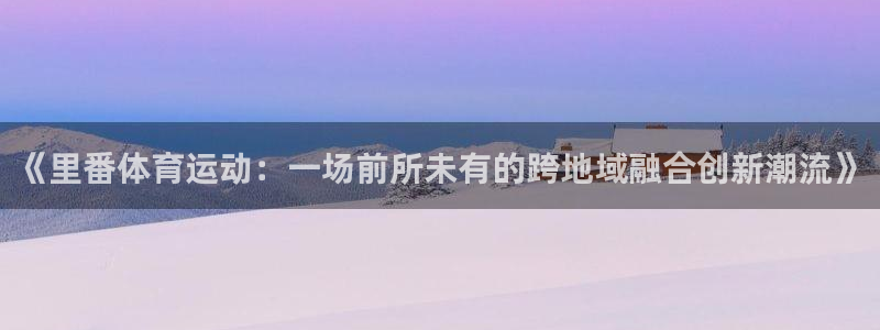k1体育app下载链接：《里番体育运动：一场前所未有的跨地域融合创新潮流》